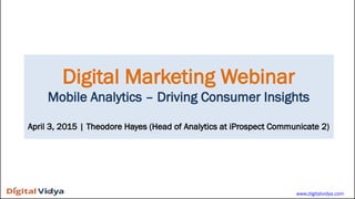 Digital Marketing Webinar
Mobile Analytics – Driving Consumer Insights
April 3, 2015 | Theodore Hayes (Head of Analytics at iProspect Communicate 2)
www.digitalvidya.com
 