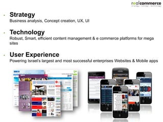 •   Strategy
    Business analysis, Concept creation, UX, UI

•   Technology
    Robust, Smart, efficient content management & e commerce platforms for mega
    sites

•   User Experience
    Powering Israel’s largest and most successful enterprises Websites & Mobile apps
 