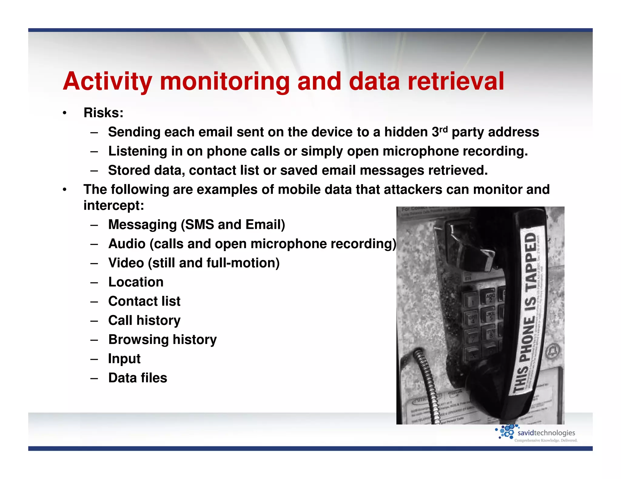 Activity monitoring and data retrieval
• Risks:
– Sending each email sent on the device to a hidden 3rd party address
– Listening in on phone calls or simply open microphone recording.
– Stored data, contact list or saved email messages retrieved.
• The following are examples of mobile data that attackers can monitor and
intercept:
– Messaging (SMS and Email)
– Audio (calls and open microphone recording)
– Video (still and full-motion)
– Location
– Contact list
– Call history
– Browsing history
– Input
– Data files
 