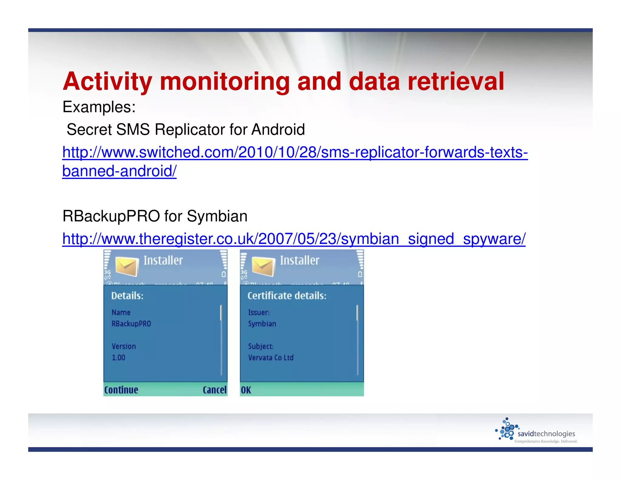Activity monitoring and data retrieval
Examples:
Secret SMS Replicator for Android
http://www.switched.com/2010/10/28/sms-replicator-forwards-texts-
banned-android/
RBackupPRO for Symbian
http://www.theregister.co.uk/2007/05/23/symbian_signed_spyware/
 