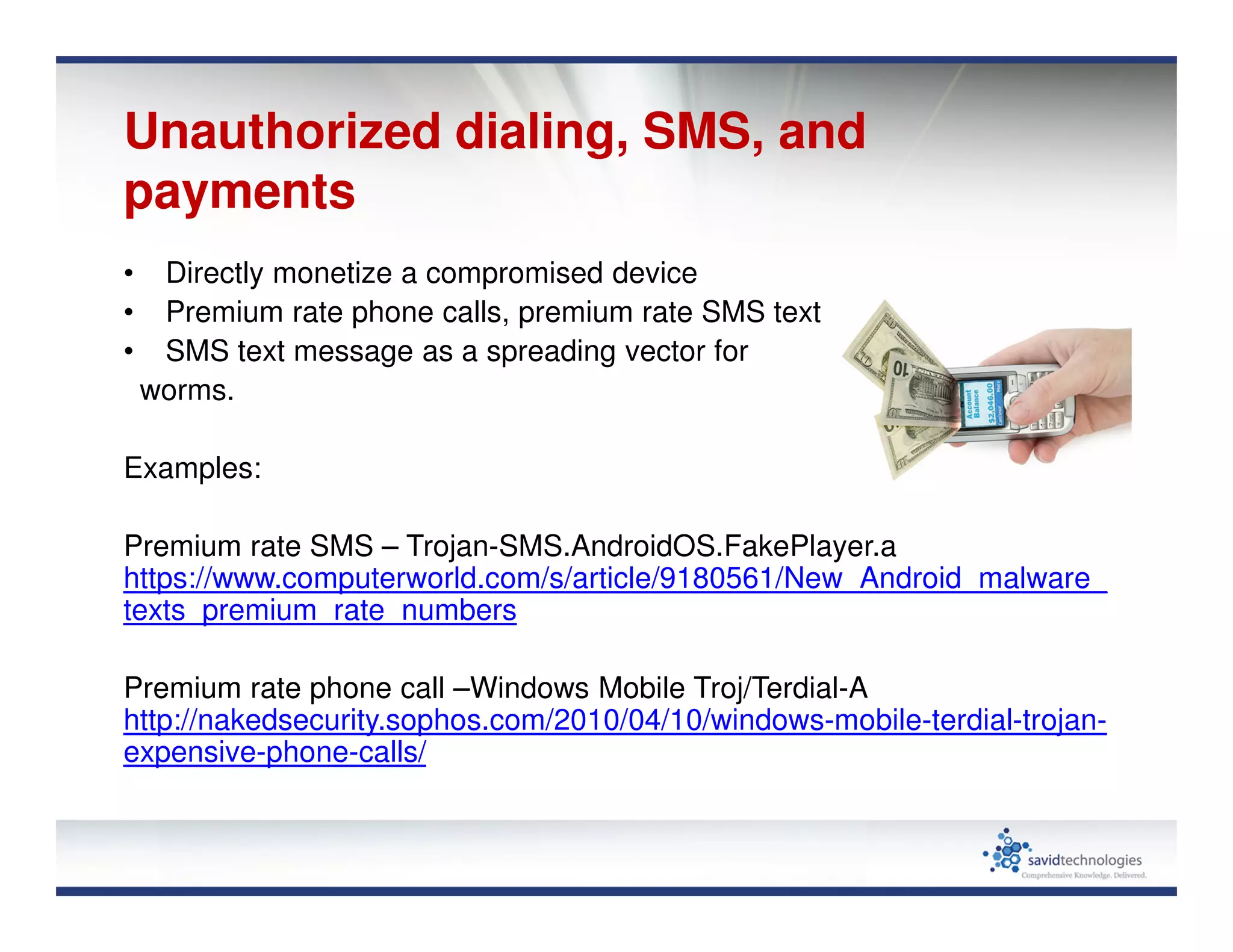 Unauthorized dialing, SMS, and
payments
• Directly monetize a compromised device
• Premium rate phone calls, premium rate SMS texts, mobile payments
• SMS text message as a spreading vector for
worms.
Examples:
Premium rate SMS – Trojan-SMS.AndroidOS.FakePlayer.a
https://www.computerworld.com/s/article/9180561/New_Android_malware_
texts_premium_rate_numbers
Premium rate phone call –Windows Mobile Troj/Terdial-A
http://nakedsecurity.sophos.com/2010/04/10/windows-mobile-terdial-trojan-
expensive-phone-calls/
 