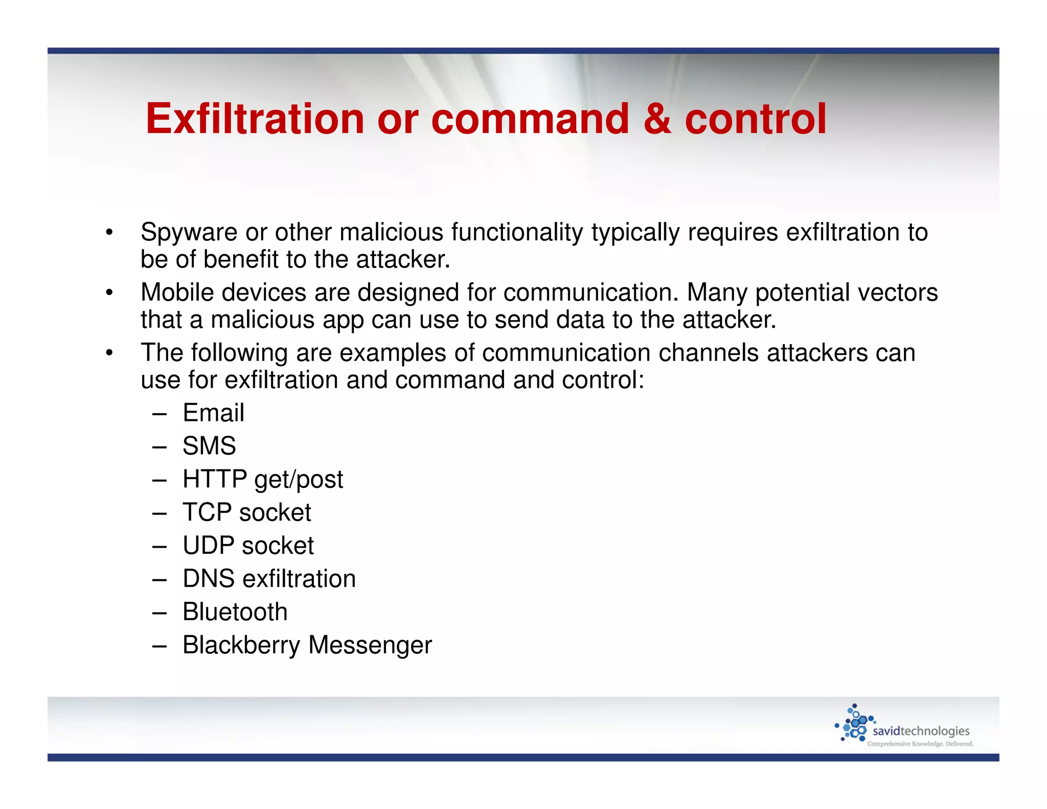 Exfiltration or command & control
• Spyware or other malicious functionality typically requires exfiltration to
be of benefit to the attacker.
• Mobile devices are designed for communication. Many potential vectors
that a malicious app can use to send data to the attacker.
• The following are examples of communication channels attackers can
use for exfiltration and command and control:
– Email
– SMS
– HTTP get/post
– TCP socket
– UDP socket
– DNS exfiltration
– Bluetooth
– Blackberry Messenger
 