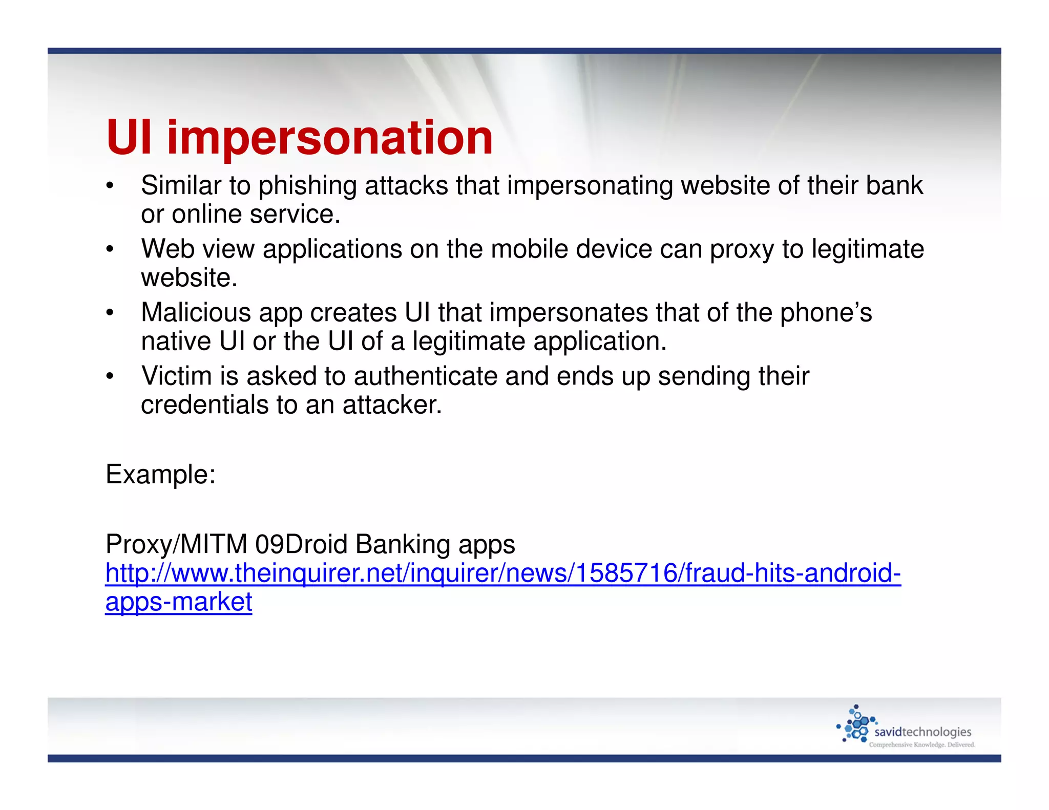 UI impersonation
• Similar to phishing attacks that impersonating website of their bank
or online service.
• Web view applications on the mobile device can proxy to legitimate
website.
• Malicious app creates UI that impersonates that of the phone’s
native UI or the UI of a legitimate application.
• Victim is asked to authenticate and ends up sending their
credentials to an attacker.
Example:
Proxy/MITM 09Droid Banking apps
http://www.theinquirer.net/inquirer/news/1585716/fraud-hits-android-
apps-market
 