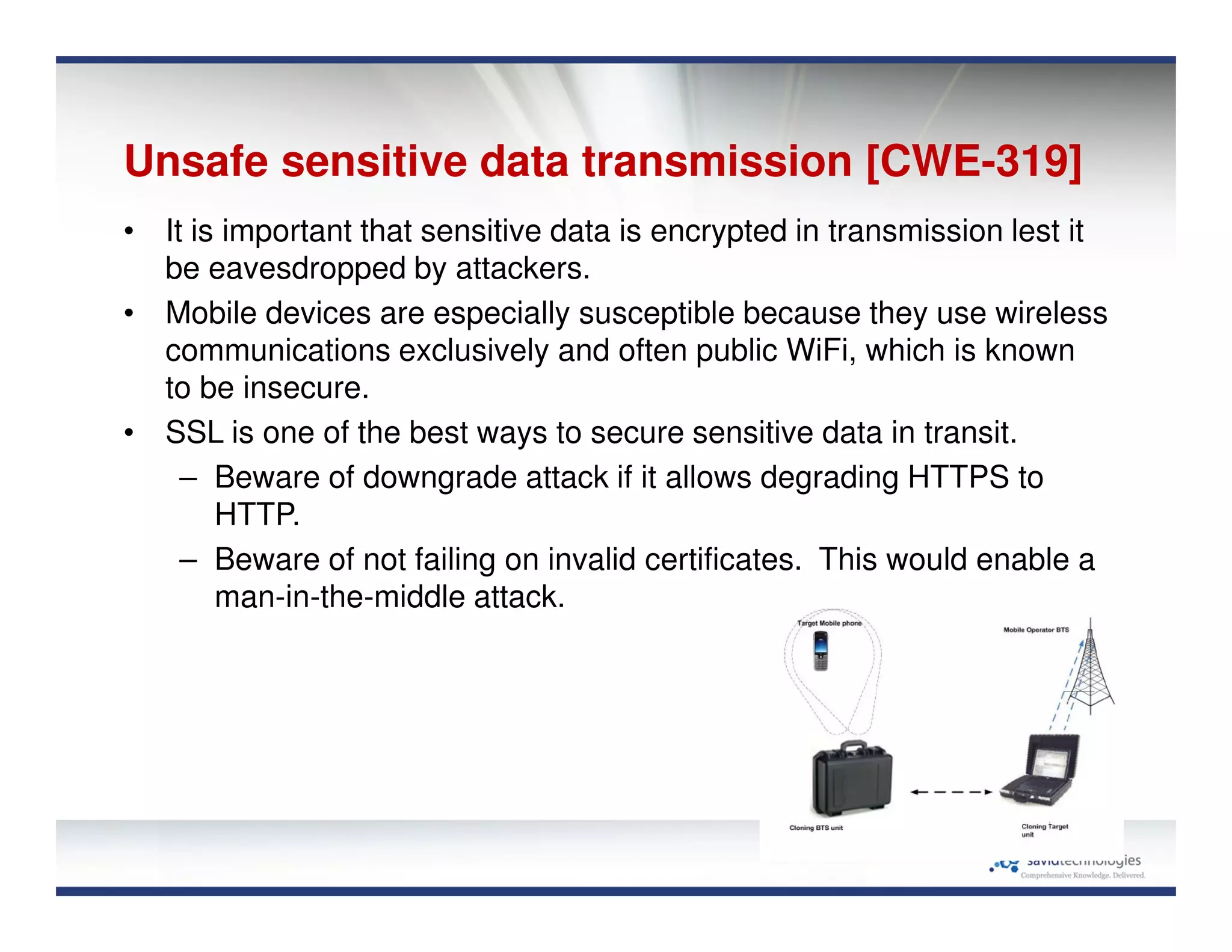 Unsafe sensitive data transmission [CWE-319]
• It is important that sensitive data is encrypted in transmission lest it
be eavesdropped by attackers.
• Mobile devices are especially susceptible because they use wireless
communications exclusively and often public WiFi, which is known
to be insecure.
• SSL is one of the best ways to secure sensitive data in transit.
– Beware of downgrade attack if it allows degrading HTTPS to
HTTP.
– Beware of not failing on invalid certificates. This would enable a
man-in-the-middle attack.
 