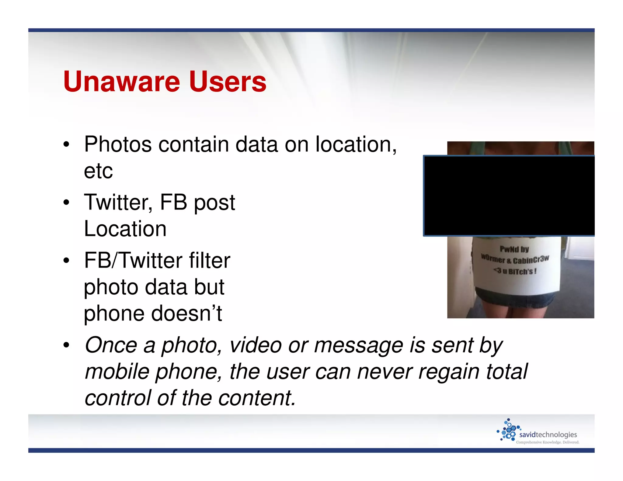 Unaware Users
• Photos contain data on location,
etc
• Twitter, FB post
Location
• FB/Twitter filter
photo data but
phone doesn’t
• Once a photo, video or message is sent by
mobile phone, the user can never regain total
control of the content.
 