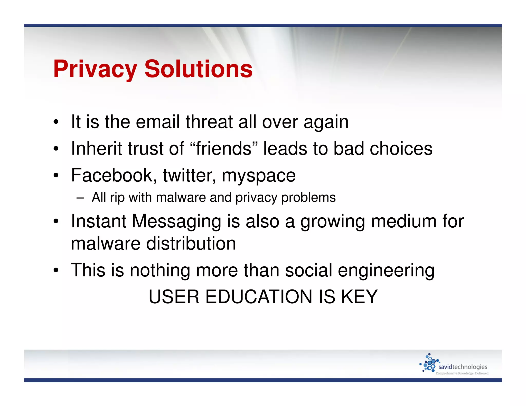 Privacy Solutions
• It is the email threat all over again
• Inherit trust of “friends” leads to bad choices
• Facebook, twitter, myspace
– All rip with malware and privacy problems
• Instant Messaging is also a growing medium for
malware distribution
• This is nothing more than social engineering
USER EDUCATION IS KEY
 