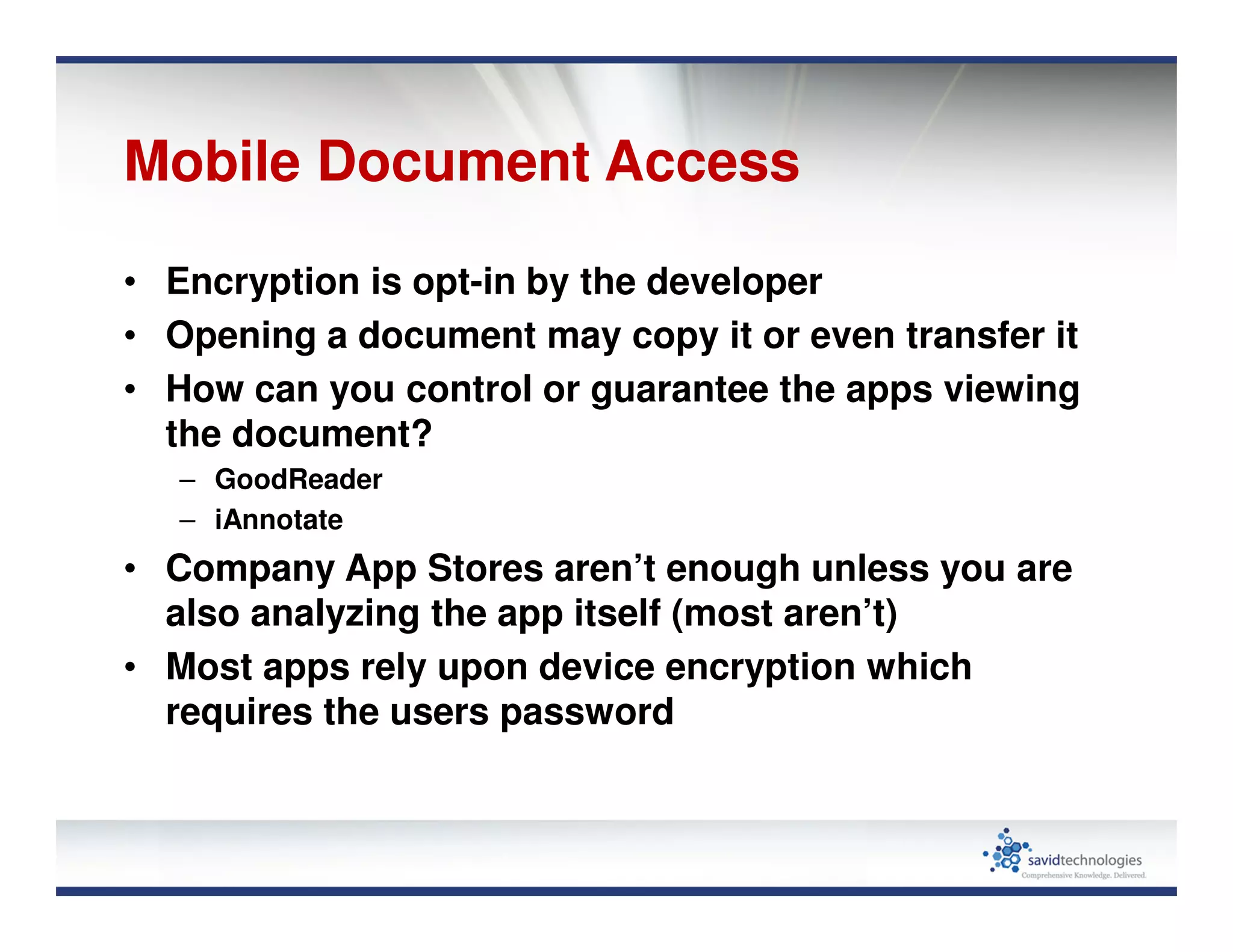 Mobile Document Access
• Encryption is opt-in by the developer
• Opening a document may copy it or even transfer it
• How can you control or guarantee the apps viewing
the document?
– GoodReader
– iAnnotate
• Company App Stores aren’t enough unless you are
also analyzing the app itself (most aren’t)
• Most apps rely upon device encryption which
requires the users password
 