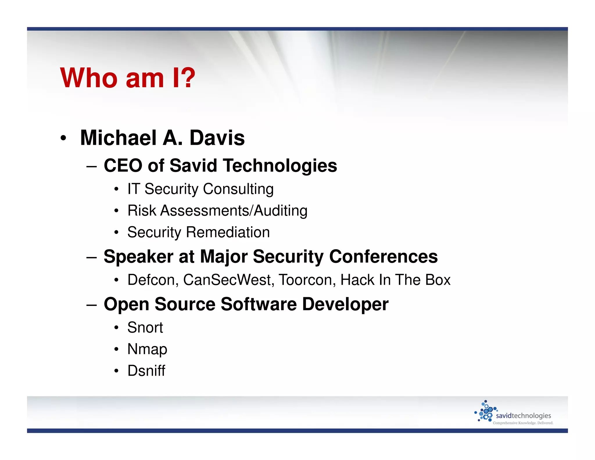 Who am I?
• Michael A. Davis
– CEO of Savid Technologies
• IT Security Consulting
• Risk Assessments/Auditing
• Security Remediation
– Speaker at Major Security Conferences
• Defcon, CanSecWest, Toorcon, Hack In The Box
– Open Source Software Developer
• Snort
• Nmap
• Dsniff
 