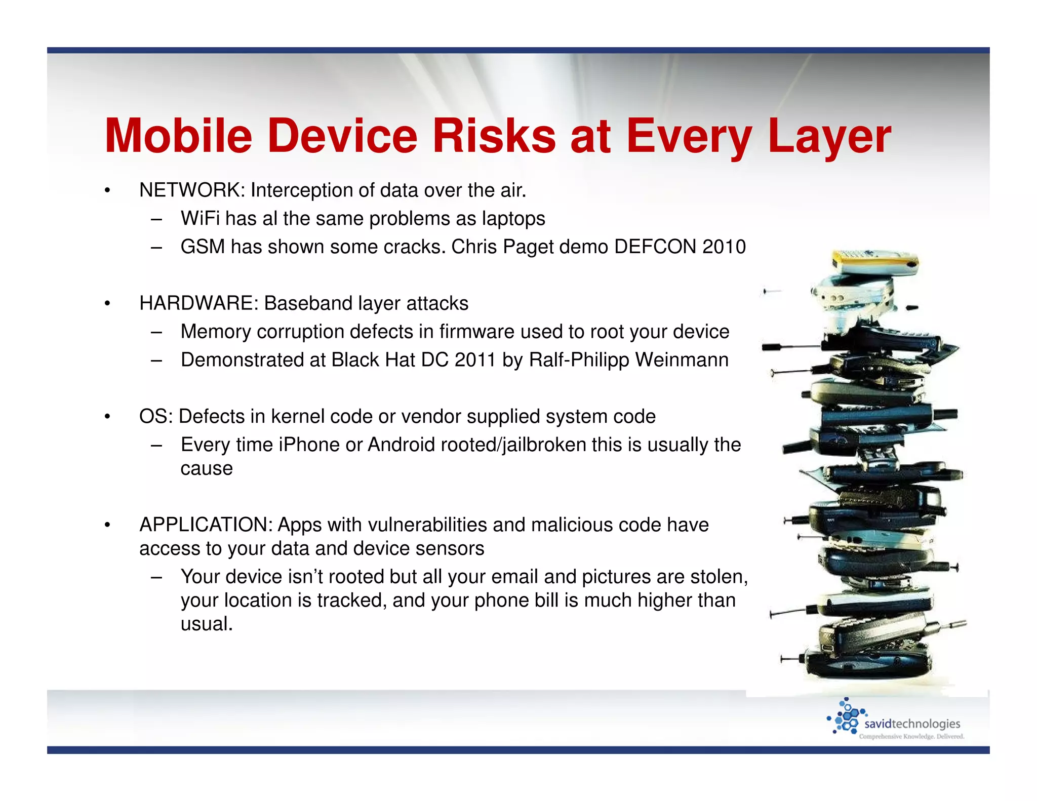 Mobile Device Risks at Every Layer
• NETWORK: Interception of data over the air.
– WiFi has al the same problems as laptops
– GSM has shown some cracks. Chris Paget demo DEFCON 2010
• HARDWARE: Baseband layer attacks
– Memory corruption defects in firmware used to root your device
– Demonstrated at Black Hat DC 2011 by Ralf-Philipp Weinmann
• OS: Defects in kernel code or vendor supplied system code
– Every time iPhone or Android rooted/jailbroken this is usually the
cause
• APPLICATION: Apps with vulnerabilities and malicious code have
access to your data and device sensors
– Your device isn’t rooted but all your email and pictures are stolen,
your location is tracked, and your phone bill is much higher than
usual.
 