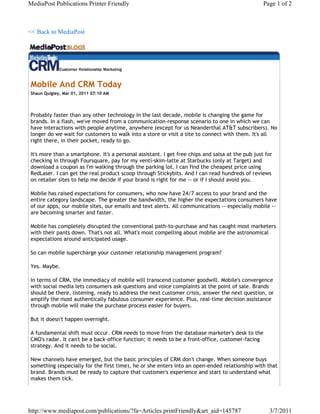 MediaPost Publications Printer Friendly                                                           Page 1 of 2



<< Back to MediaPost




Mobile And CRM Today
Shaun Quigley, Mar 01, 2011 07:10 AM




Probably faster than any other technology in the last decade, mobile is changing the game for
brands. In a flash, we've moved from a communication-response scenario to one in which we can
have interactions with people anytime, anywhere (except for us Neanderthal AT&T subscribers). No
longer do we wait for customers to walk into a store or visit a site to connect with them. It's all
right there, in their pocket, ready to go.

It's more than a smartphone. It's a personal assistant. I get free chips and salsa at the pub just for
checking in through Foursquare, pay for my venti-skim-latte at Starbucks (only at Target) and
download a coupon as I'm walking through the parking lot. I can find the cheapest price using
RedLaser. I can get the real product scoop through Stickybits. And I can read hundreds of reviews
on retailer sites to help me decide if your brand is right for me -- or if I should avoid you.

Mobile has raised expectations for consumers, who now have 24/7 access to your brand and the
entire category landscape. The greater the bandwidth, the higher the expectations consumers have
of our apps, our mobile sites, our emails and text alerts. All communications -- especially mobile --
are becoming smarter and faster.

Mobile has completely disrupted the conventional path-to-purchase and has caught most marketers
with their pants down. That's not all. What's most compelling about mobile are the astronomical
expectations around anticipated usage.

So can mobile supercharge your customer relationship management program?

Yes. Maybe.

In terms of CRM, the immediacy of mobile will transcend customer goodwill. Mobile's convergence
with social media lets consumers ask questions and voice complaints at the point of sale. Brands
should be there, listening, ready to address the next customer crisis, answer the next question, or
amplify the most authentically fabulous consumer experience. Plus, real-time decision assistance
through mobile will make the purchase process easier for buyers.

But it doesn't happen overnight.

A fundamental shift must occur. CRM needs to move from the database marketer's desk to the
CMO's radar. It can't be a back-office function; it needs to be a front-office, customer-facing
strategy. And it needs to be social.

New channels have emerged, but the basic principles of CRM don't change. When someone buys
something (especially for the first time), he or she enters into an open-ended relationship with that
brand. Brands must be ready to capture that customer's experience and start to understand what
makes them tick.




http://www.mediapost.com/publications/?fa=Articles.printFriendly&art_aid=145787                     3/7/2011
 