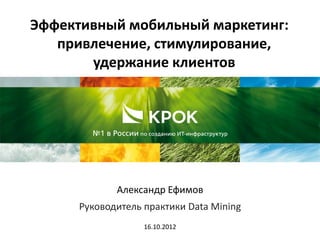 Эффективный мобильный маркетинг:
   привлечение, стимулирование,
       удержание клиентов




             Александр Ефимов
      Руководитель практики Data Mining
                   16.10.2012
 