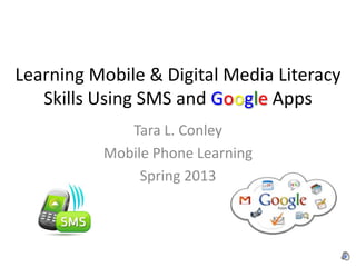 Learning Mobile & Digital Media Literacy
   Skills Using SMS and Google Apps
             Tara L. Conley
          Mobile Phone Learning
               Spring 2013
 