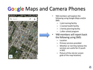 Google Maps and Camera Phones
                •   YAB members will explore the
                    following using Google Maps and/or
                    SMS:
                      – 1 job training facility
                      – 1 mental health facility
                      – 1 family planning facility
                      – 1 after school program
                • YAB members will report back
                  the following using SMS:
                     – Location
                     – Primary services provided
                     – Whether or not they believe the
                       services are useful for CI youth
                       in NYC
                     – Picture of the site (or screen
                       grab of the map location)
 