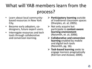 What will YAB members learn from the
              process?
• Learn about local community-       Participatory learning outside
  based resources in New York         of traditional classroom spaces
  City.                               (Sharples, et. al; 2005).
• Become early adopters, co-         Not only acquire but
  designers, future expert users.     participate in context-aware
• Interrogate resources and tech      learning environment
  tools through collaborative         (Naismith, et. al; 2006).
  and conversion learning.           Collaborative and conversion
                                      learning enabled by mobile
                                      and digital tech tools
                                      (Naismtih, pg. 16).
                                     Task-based learning seeks to
                                      engage learners pragmatically
                                      (Kiernan and Aizawa; 2004).
 