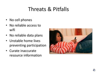 Threats & Pitfalls
• No cell phones
• No reliable access to
  wifi
• No reliable data plans
• Unstable home lives
  preventing participation
• Curate inaccurate
  resource information
 