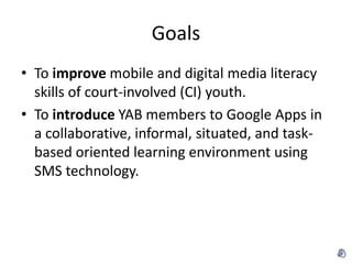 Goals
• To improve mobile and digital media literacy
  skills of court-involved (CI) youth.
• To introduce YAB members to Google Apps in
  a collaborative, informal, situated, and task-
  based oriented learning environment using
  SMS technology.
 
