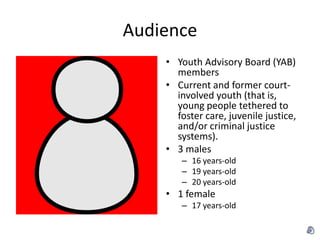 Audience
    • Youth Advisory Board (YAB)
      members
    • Current and former court-
      involved youth (that is,
      young people tethered to
      foster care, juvenile justice,
      and/or criminal justice
      systems).
    • 3 males
       – 16 years-old
       – 19 years-old
       – 20 years-old
    • 1 female
       – 17 years-old
 