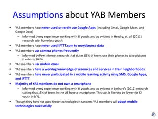 Assumptions about YAB Members
   YAB members have never used or rarely use Google Apps (including Gmail, Google Maps, and
    Google Docs)
     – Informed by my experience working with CI youth, and as evident in Hendry, et. all (2011)
        research with homeless youth.
   YAB members have never used IFTTT.com to crowdsource data
   YAB members use camera phones frequently
     – Informed by Pew Internet research that states 83% of teens use their phones to take pictures
        (Lenhart; 2010)
   YAB members use mobile email
   YAB members have a working knowledge of resources and services in their neighborhoods
   YAB members have never participated in a mobile learning activity using SMS, Google Apps,
    and IFTTT
   Majority of YAB members do not own a smartphone
     – Informed by my experience working with CI youth, and as evident in Lenhart’s (2012) research
       stating that 23% of teens in the US have a smartphone. This stat is likely to be lower for CI
       youth in NYC.
   Though they have not used these technologies in tandem, YAB members will adopt mobile
    technologies successfully
 