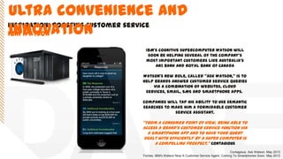 Inspiration: boosting customer service
IBM Watson
IBM's cognitive supercomputer Watson will
soon be helping several of the company's
most important customers like Australia’s
ANZ Bank and Royal Bank of Canada
Watson's new role, called "Ask Watson," is to
help brands answer customer service queries
via a combination of websites, cloud
services, email, SMS and Smartphone apps.
Companies will tap his ability to use semantic
searches to make him a formidable customer
service assistant.
‚From a consumer point of view, being able to
access a brand's customer service function via
a Smartphone app AND to have your query
dealt with efficiently by a super computer is
a compelling prospect.‛ Contagious
Contagious. Ask Watson. May 2013
Forbes. IBM's Watson Now A Customer Service Agent, Coming To Smartphones Soon. May 2013
Ultra convenience and
innovation
 