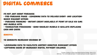 Digital commerce
Its not just about purchase:
- Pre-purchase phase - combining data to deliver event- and location-
based discount offers
- Purchase financing - instant credit available at point of sale via SMS
and mobile apps
- Transaction processing - bank-enabled mobile e-wallets replacing
cash and cards
BENEFITS
To generate increased revenue by
-Leveraging data to facilitate context-sensitive merchant offers
-Capturing share of increased digital payment volumes
Forrester. Building A World-Class Mobile Banking Strategy. March 2013.
McKinsey. The current state and future of mobile banking in Europe. August 2011
 