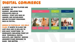 A variety of new players are
entering the
market, including tech
specialists such as
Google, start-ups such as
Square, and established
online payment providers
such as PayPal.
Google in particular has bold
plans: It wants to close the
last mile and is willing to
give away everything to
merchants (including point-of-
sale terminals, digital
wallets, and Trusted Service
Manager [TSM] services) to
make this happen.
Digital commerce
 