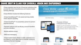 Chase:best in classfor overall visionand experience
Chase regularly tops the list of financial institutions that
provide the most comprehensive and intuitive mobile
banking offerings.
Chase Mobile includes the following features:
-Chase QuickDepositSM, the award-winning mobile
check deposit capability;
-Chase QuickPaySM, its proprietary person-to-person
payment service;
-Payment options such as bill pay, account transfers
and wire transfers;
-Mobile website access;
-SMS text messaging;
-Chase Instant Action Alerts to notify customers of a
low balance, and to allow them to transfer money by
replying to the text message.
 