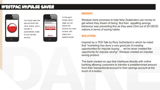 Westpac:ImpulseSaver
INSIGHT:
Westpac bank promises to help New Zealanders use money to
get where they dream of being. But their appalling savings
behaviour was preventing this as they were 23rd out of 29 OECD
nations in terms of saving habits.
SOLUTION:
Inspired by a TED Talk by Rory Sutherland in which he noted
that "marketing has done a very good job of creating
opportunities for impulse buying … we've never created the
opportunity for impulse saving“, Westpac created an impulse
saving product.
The bank created an app that interfaces directly with online
banking allowing customers to transfer a predetermined amount
from their transactional account to their savings account at the
touch of a button.
 
