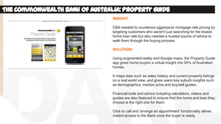 TheCommonwealthBankof Australia:PropertyGuide
INSIGHT:
CBA needed to counteract aggressive mortgage rate pricing by
targeting customers who weren't just searching for the lowest
home loan rate but also needed a trusted source of advice to
walk them through the buying process.
SOLUTION:
Using augmented reality and Google maps, the Property Guide
app gives home buyers a virtual insight into 95% of Australian
homes.
It maps data such as sales history and current property listings
on a real world view, and gives users key suburb insights such
as demographics, median price and buy/sell guides.
Financial tools and advice including calculators, videos and
guides are also featured to ensure that the home and loan they
choose is the right one for them.
Click to call and 'arrange an appointment‘ functionality allows
instant access to the Bank once the buyer is ready.
 