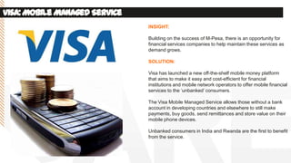 Visa:MobileManagedService
INSIGHT:
Building on the success of M-Pesa, there is an opportunity for
financial services companies to help maintain these services as
demand grows.
SOLUTION:
Visa has launched a new off-the-shelf mobile money platform
that aims to make it easy and cost-efficient for financial
institutions and mobile network operators to offer mobile financial
services to the ‘unbanked’ consumers.
The Visa Mobile Managed Service allows those without a bank
account in developing countries and elsewhere to still make
payments, buy goods, send remittances and store value on their
mobile phone devices.
Unbanked consumers in India and Rwanda are the first to benefit
from the service.
 