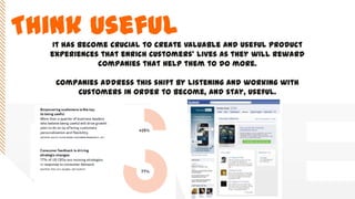 Think UsefulIt has become crucial to create valuable and useful product
experiences that enrich customers’ lives as they will reward
companies that help them to do more.
Companies address this shift by listening and working with
customers in order to become, and stay, useful.
 