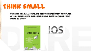 Think small
We learn in small steps. We need to experiment and place
lots of small bets. This should help shift emphasis from
saying to doing.
 