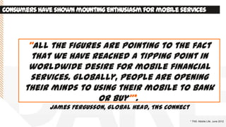 Consumershave shownmountingenthusiasmfor mobile services
* TNS. Mobile Life. June 2012
‚All the figures are pointing to the fact
that we have reached a tipping point in
worldwide desire for mobile financial
services. Globally, people are opening
their minds to using their mobile to bank
or buy‛*.
James Fergusson, Global Head, TNS Connect
 