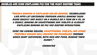 Mobilesare evendisplacingPCsfor the mostroutinetasks
‚Mobile banking is displacing online banking. Technologies
like apps let customers perform simple banking tasks
more quickly and easily on a mobile or a than on a PC. As
a result, banking on Smartphones and tablets is already
displacing banking on PCs for routine interactions.
Over the coming decade, Smartphones, tablets, and other
portable devices will become the dashboard through
which many customers, both rich and poor, manage their
money.‛
Forrester
 