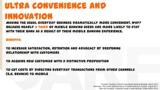 Ultra convenience and
innovation
Making the usual everyday business dramatically more convenient. Why?
Because nearly a third of mobile banking users are more likely to stay
with their bank as a result of their mobile banking experience.
BENEFITS
To increase satisfaction, retention and advocacy by deepening
relationship with customers
To acquire new customer with a distinctive proposition
To cut costs by directing everyday transactions from other channels
(e.g. Branch) to mobile
Forrester. Building A World-Class Mobile Banking Strategy. March 2013.
McKinsey. The current state and future of mobile banking in Europe. August 2011.
Bain and company. Customer loyalty in retail banking. Global edition 2012.
 