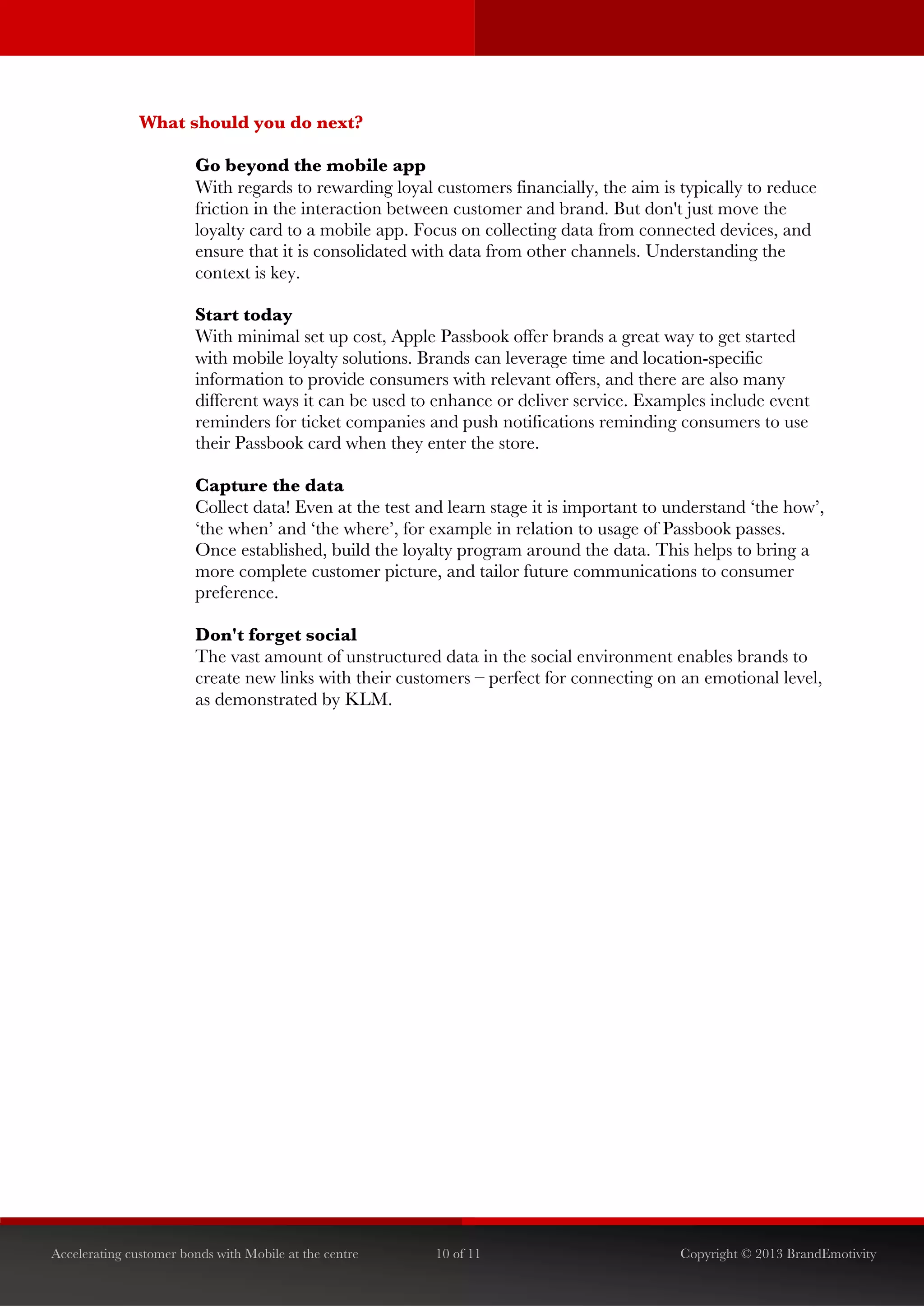  


               What should you do next?

                        Go beyond the mobile app
                        With regards to rewarding loyal customers financially, the aim is typically to reduce
                        friction in the interaction between customer and brand. But don't just move the
                        loyalty card to a mobile app. Focus on collecting data from connected devices, and
                        ensure that it is consolidated with data from other channels. Understanding the
                        context is key.

                        Start today
                        With minimal set up cost, Apple Passbook offer brands a great way to get started
                        with mobile loyalty solutions. Brands can leverage time and location-specific
                        information to provide consumers with relevant offers, and there are also many
                        different ways it can be used to enhance or deliver service. Examples include event
                        reminders for ticket companies and push notifications reminding consumers to use
                        their Passbook card when they enter the store.

                        Capture the data
                        Collect data! Even at the test and learn stage it is important to understand ‘the how’,
                        ‘the when’ and ‘the where’, for example in relation to usage of Passbook passes.
                        Once established, build the loyalty program around the data. This helps to bring a
                        more complete customer picture, and tailor future communications to consumer
                        preference.

                        Don't forget social
                        The vast amount of unstructured data in the social environment enables brands to
                        create new links with their customers – perfect for connecting on an emotional level,
                        as demonstrated by KLM.




Accelerating customer bonds with Mobile at the centre    10 of 11                          Copyright © 2013 BrandEmotivity
 