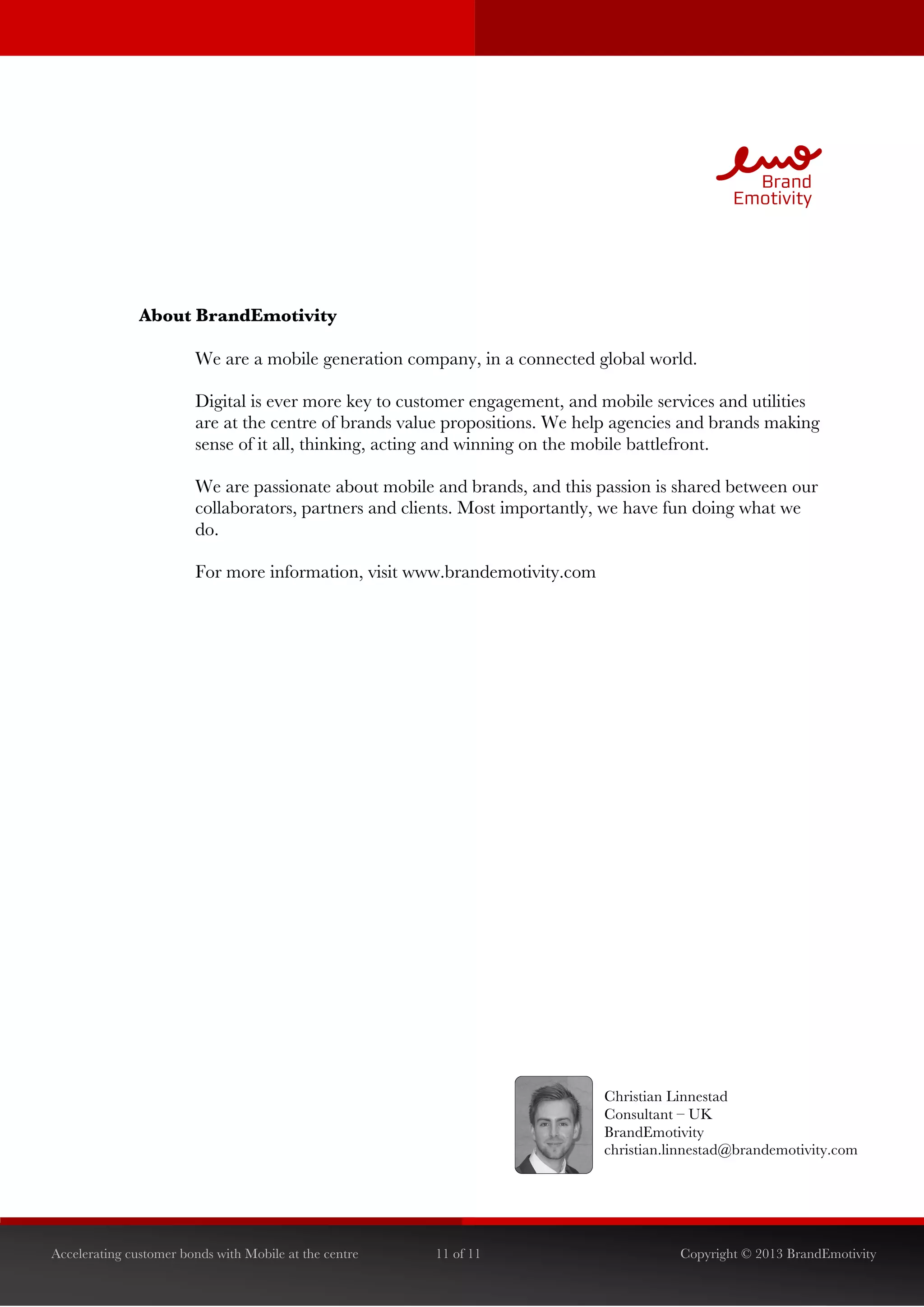  




               About BrandEmotivity

                        We are a mobile generation company, in a connected global world.

                        Digital is ever more key to customer engagement, and mobile services and utilities
                        are at the centre of brands value propositions. We help agencies and brands making
                        sense of it all, thinking, acting and winning on the mobile battlefront.

                        We are passionate about mobile and brands, and this passion is shared between our
                        collaborators, partners and clients. Most importantly, we have fun doing what we
                        do.

                        For more information, visit www.brandemotivity.com




                                                                             Christian Linnestad
                                                                             Consultant – UK
                                                                             BrandEmotivity
                                                                             christian.linnestad@brandemotivity.com




Accelerating customer bonds with Mobile at the centre   11 of 11                        Copyright © 2013 BrandEmotivity
 