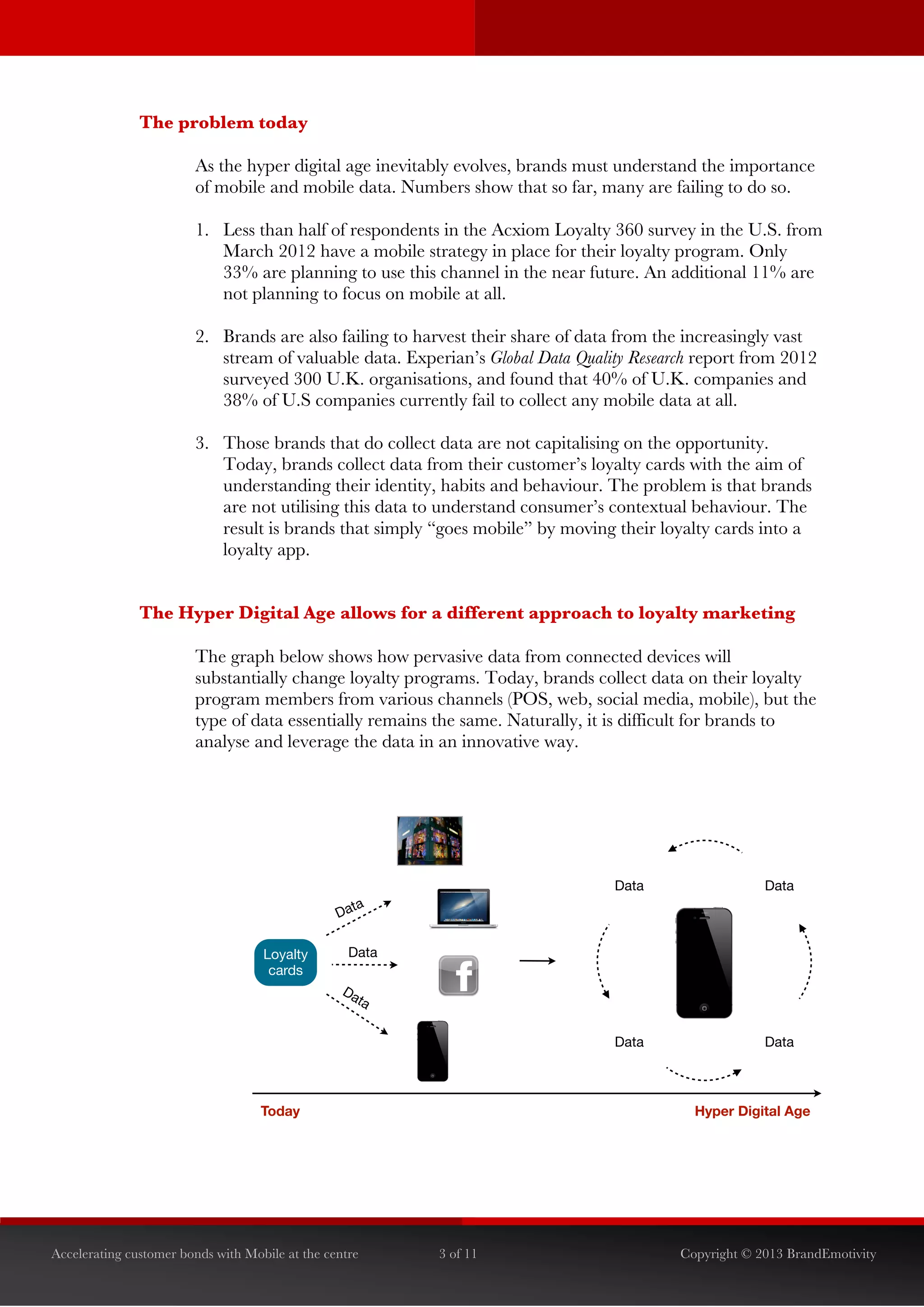  


               The problem today

                        As the hyper digital age inevitably evolves, brands must understand the importance
                        of mobile and mobile data. Numbers show that so far, many are failing to do so.

                        1. Less than half of respondents in the Acxiom Loyalty 360 survey in the U.S. from
                           March 2012 have a mobile strategy in place for their loyalty program. Only
                           33% are planning to use this channel in the near future. An additional 11% are
                           not planning to focus on mobile at all.

                        2. Brands are also failing to harvest their share of data from the increasingly vast
                           stream of valuable data. Experian’s Global Data Quality Research report from 2012
                           surveyed 300 U.K. organisations, and found that 40% of U.K. companies and
                           38% of U.S companies currently fail to collect any mobile data at all.

                        3. Those brands that do collect data are not capitalising on the opportunity.
                           Today, brands collect data from their customer’s loyalty cards with the aim of
                           understanding their identity, habits and behaviour. The problem is that brands
                           are not utilising this data to understand consumer’s contextual behaviour. The
                           result is brands that simply “goes mobile” by moving their loyalty cards into a
                           loyalty app.


               The Hyper Digital Age allows for a different approach to loyalty marketing

                        The graph below shows how pervasive data from connected devices will
                        substantially change loyalty programs. Today, brands collect data on their loyalty
                        program members from various channels (POS, web, social media, mobile), but the
                        type of data essentially remains the same. Naturally, it is difficult for brands to
                        analyse and leverage the data in an innovative way.




                                                                                Data                  Data
                                                   ta
                                                 Da

                                    Loyalty        Data
                                     cards
                                                  Da
                                                    ta


                                                                                Data                  Data



                                    Today                                                  Hyper Digital Age




Accelerating customer bonds with Mobile at the centre     3 of 11                        Copyright © 2013 BrandEmotivity
 