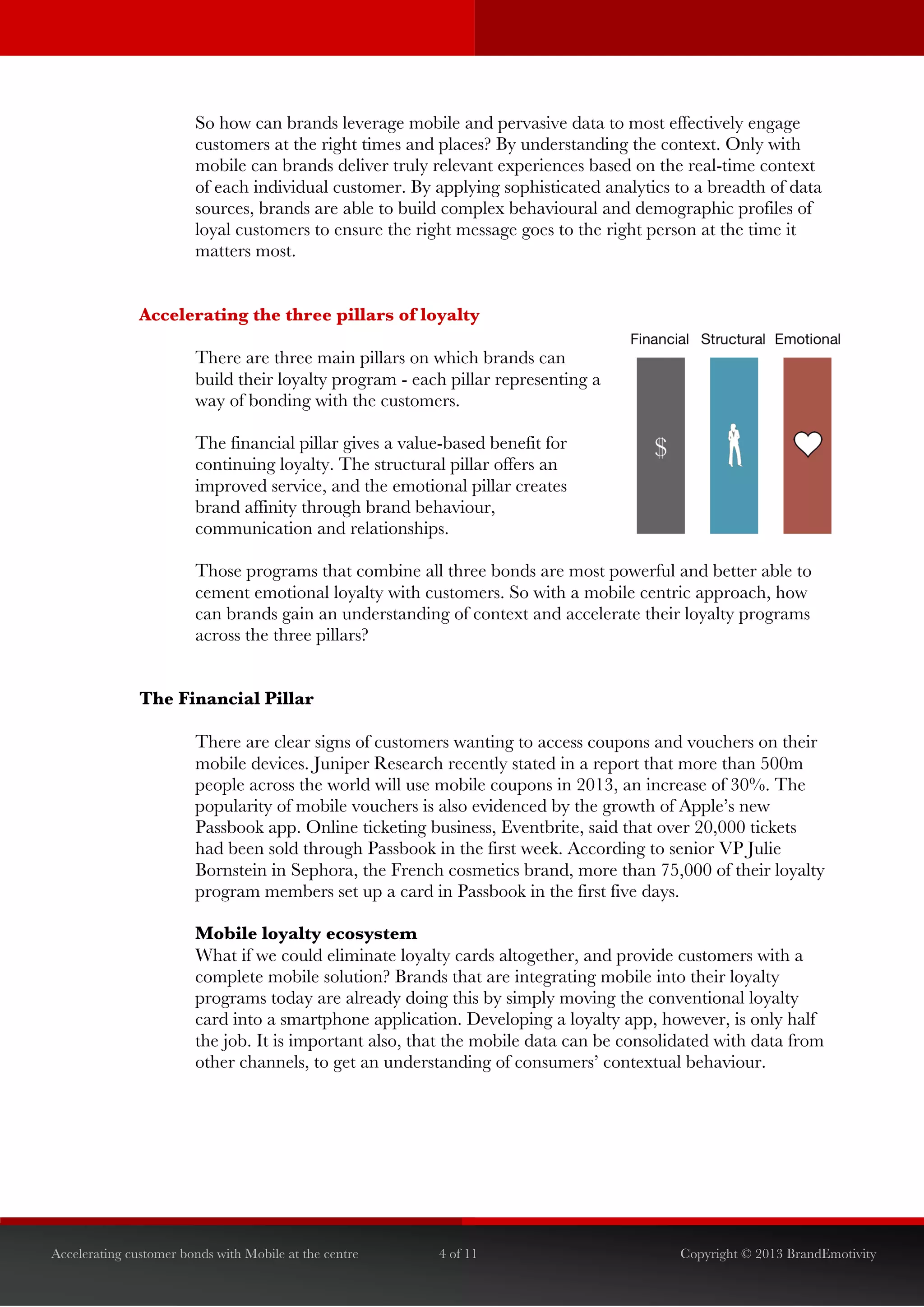  


                        So how can brands leverage mobile and pervasive data to most effectively engage
                        customers at the right times and places? By understanding the context. Only with
                        mobile can brands deliver truly relevant experiences based on the real-time context
                        of each individual customer. By applying sophisticated analytics to a breadth of data
                        sources, brands are able to build complex behavioural and demographic profiles of
                        loyal customers to ensure the right message goes to the right person at the time it
                        matters most.


               Accelerating the three pillars of loyalty

                        There are three main pillars on which brands can
                        build their loyalty program - each pillar representing a
                        way of bonding with the customers.	
  

                        The financial pillar gives a value-based benefit for
                        continuing loyalty. The structural pillar offers an
                        improved service, and the emotional pillar creates
                        brand affinity through brand behaviour,
                        communication and relationships.	
  

                        Those programs that combine all three bonds are most powerful and better able to
                        cement emotional loyalty with customers. So with a mobile centric approach, how
                        can brands gain an understanding of context and accelerate their loyalty programs
                        across the three pillars?


               The Financial Pillar

                        There are clear signs of customers wanting to access coupons and vouchers on their
                        mobile devices. Juniper Research recently stated in a report that more than 500m
                        people across the world will use mobile coupons in 2013, an increase of 30%. The
                        popularity of mobile vouchers is also evidenced by the growth of Apple’s new
                        Passbook app. Online ticketing business, Eventbrite, said that over 20,000 tickets
                        had been sold through Passbook in the first week. According to senior VP Julie
                        Bornstein in Sephora, the French cosmetics brand, more than 75,000 of their loyalty
                        program members set up a card in Passbook in the first five days.

                        Mobile loyalty ecosystem
                        What if we could eliminate loyalty cards altogether, and provide customers with a
                        complete mobile solution? Brands that are integrating mobile into their loyalty
                        programs today are already doing this by simply moving the conventional loyalty
                        card into a smartphone application. Developing a loyalty app, however, is only half
                        the job. It is important also, that the mobile data can be consolidated with data from
                        other channels, to get an understanding of consumers’ contextual behaviour.




Accelerating customer bonds with Mobile at the centre     4 of 11                         Copyright © 2013 BrandEmotivity
 
