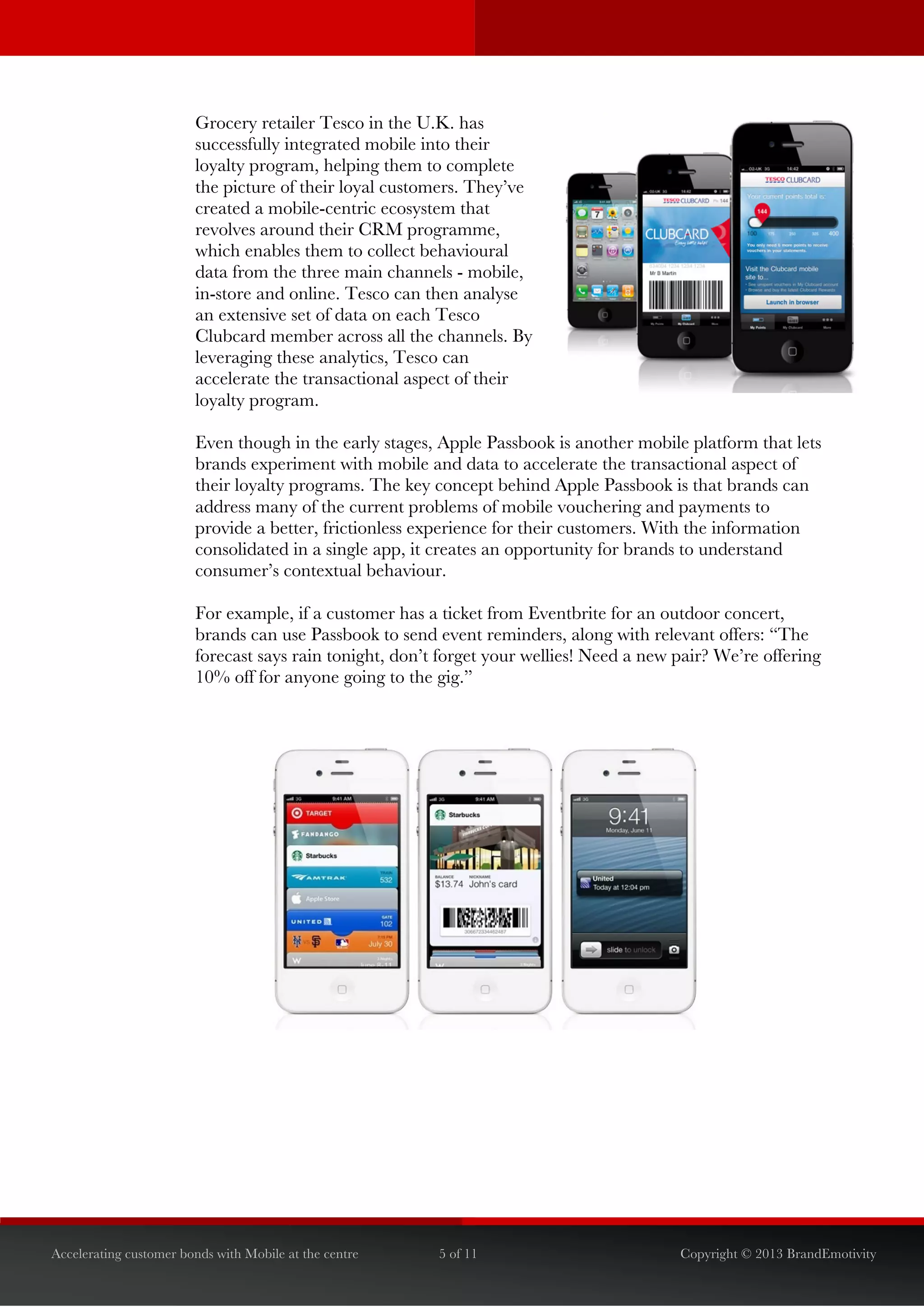  


                        Grocery retailer Tesco in the U.K. has
                        successfully integrated mobile into their
                        loyalty program, helping them to complete
                        the picture of their loyal customers. They’ve
                        created a mobile-centric ecosystem that
                        revolves around their CRM programme,
                        which enables them to collect behavioural
                        data from the three main channels - mobile,
                        in-store and online. Tesco can then analyse
                        an extensive set of data on each Tesco
                        Clubcard member across all the channels. By
                        leveraging these analytics, Tesco can
                        accelerate the transactional aspect of their
                        loyalty program.

                        Even though in the early stages, Apple Passbook is another mobile platform that lets
                        brands experiment with mobile and data to accelerate the transactional aspect of
                        their loyalty programs. The key concept behind Apple Passbook is that brands can
                        address many of the current problems of mobile vouchering and payments to
                        provide a better, frictionless experience for their customers. With the information
                        consolidated in a single app, it creates an opportunity for brands to understand
                        consumer’s contextual behaviour.

                        For example, if a customer has a ticket from Eventbrite for an outdoor concert,
                        brands can use Passbook to send event reminders, along with relevant offers: “The
                        forecast says rain tonight, don’t forget your wellies! Need a new pair? We’re offering
                        10% off for anyone going to the gig.”




Accelerating customer bonds with Mobile at the centre    5 of 11                          Copyright © 2013 BrandEmotivity
 