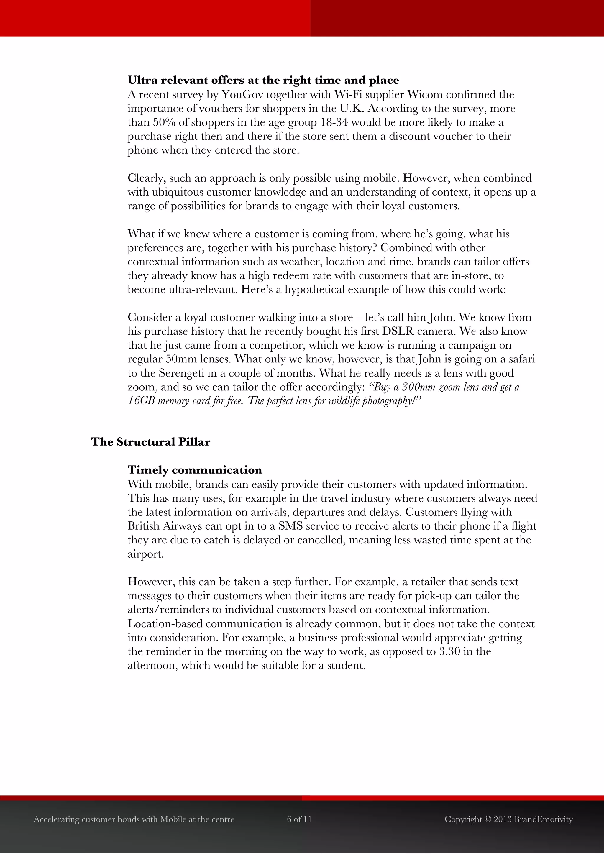  


                        Ultra relevant offers at the right time and place
                        A recent survey by YouGov together with Wi-Fi supplier Wicom confirmed the
                        importance of vouchers for shoppers in the U.K. According to the survey, more
                        than 50% of shoppers in the age group 18-34 would be more likely to make a
                        purchase right then and there if the store sent them a discount voucher to their
                        phone when they entered the store.

                        Clearly, such an approach is only possible using mobile. However, when combined
                        with ubiquitous customer knowledge and an understanding of context, it opens up a
                        range of possibilities for brands to engage with their loyal customers.

                        What if we knew where a customer is coming from, where he’s going, what his
                        preferences are, together with his purchase history? Combined with other
                        contextual information such as weather, location and time, brands can tailor offers
                        they already know has a high redeem rate with customers that are in-store, to
                        become ultra-relevant. Here’s a hypothetical example of how this could work:

                        Consider a loyal customer walking into a store – let’s call him John. We know from
                        his purchase history that he recently bought his first DSLR camera. We also know
                        that he just came from a competitor, which we know is running a campaign on
                        regular 50mm lenses. What only we know, however, is that John is going on a safari
                        to the Serengeti in a couple of months. What he really needs is a lens with good
                        zoom, and so we can tailor the offer accordingly: “Buy a 300mm zoom lens and get a
                        16GB memory card for free. The perfect lens for wildlife photography!”


               The Structural Pillar

                        Timely communication
                        With mobile, brands can easily provide their customers with updated information.
                        This has many uses, for example in the travel industry where customers always need
                        the latest information on arrivals, departures and delays. Customers flying with
                        British Airways can opt in to a SMS service to receive alerts to their phone if a flight
                        they are due to catch is delayed or cancelled, meaning less wasted time spent at the
                        airport.

                        However, this can be taken a step further. For example, a retailer that sends text
                        messages to their customers when their items are ready for pick-up can tailor the
                        alerts/reminders to individual customers based on contextual information.
                        Location-based communication is already common, but it does not take the context
                        into consideration. For example, a business professional would appreciate getting
                        the reminder in the morning on the way to work, as opposed to 3.30 in the
                        afternoon, which would be suitable for a student.




Accelerating customer bonds with Mobile at the centre     6 of 11                           Copyright © 2013 BrandEmotivity
 