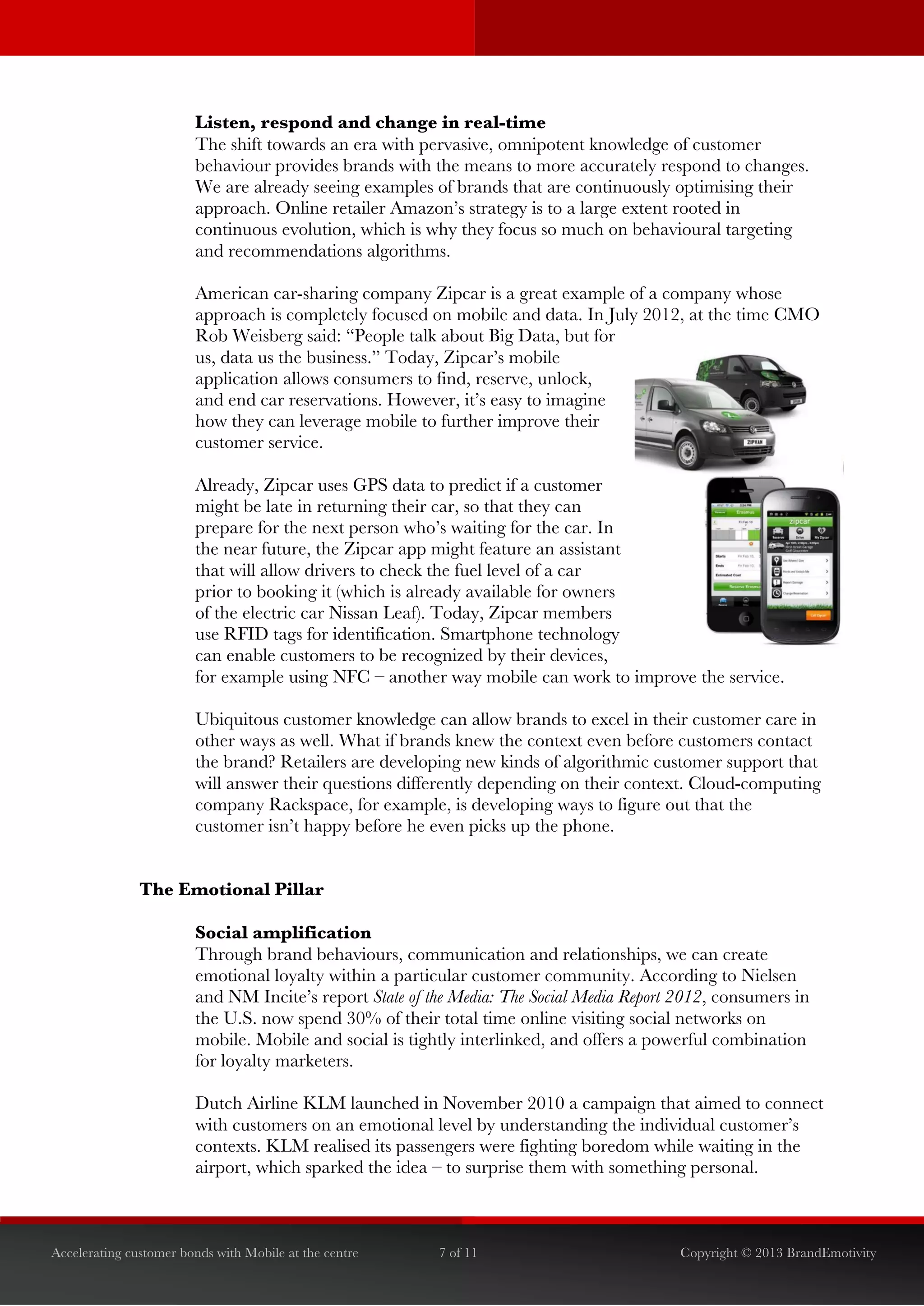  


                        Listen, respond and change in real-time
                        The shift towards an era with pervasive, omnipotent knowledge of customer
                        behaviour provides brands with the means to more accurately respond to changes.
                        We are already seeing examples of brands that are continuously optimising their
                        approach. Online retailer Amazon’s strategy is to a large extent rooted in
                        continuous evolution, which is why they focus so much on behavioural targeting
                        and recommendations algorithms.

                        American car-sharing company Zipcar is a great example of a company whose
                        approach is completely focused on mobile and data. In July 2012, at the time CMO
                        Rob Weisberg said: “People talk about Big Data, but for
                        us, data us the business.” Today, Zipcar’s mobile
                        application allows consumers to find, reserve, unlock,
                        and end car reservations. However, it’s easy to imagine
                        how they can leverage mobile to further improve their
                        customer service.

                        Already, Zipcar uses GPS data to predict if a customer
                        might be late in returning their car, so that they can
                        prepare for the next person who’s waiting for the car. In
                        the near future, the Zipcar app might feature an assistant
                        that will allow drivers to check the fuel level of a car
                        prior to booking it (which is already available for owners
                        of the electric car Nissan Leaf). Today, Zipcar members
                        use RFID tags for identification. Smartphone technology
                        can enable customers to be recognized by their devices,
                        for example using NFC – another way mobile can work to improve the service.

                        Ubiquitous customer knowledge can allow brands to excel in their customer care in
                        other ways as well. What if brands knew the context even before customers contact
                        the brand? Retailers are developing new kinds of algorithmic customer support that
                        will answer their questions differently depending on their context. Cloud-computing
                        company Rackspace, for example, is developing ways to figure out that the
                        customer isn’t happy before he even picks up the phone.


               The Emotional Pillar

                        Social amplification
                        Through brand behaviours, communication and relationships, we can create
                        emotional loyalty within a particular customer community. According to Nielsen
                        and NM Incite’s report State of the Media: The Social Media Report 2012, consumers in
                        the U.S. now spend 30% of their total time online visiting social networks on
                        mobile. Mobile and social is tightly interlinked, and offers a powerful combination
                        for loyalty marketers.

                        Dutch Airline KLM launched in November 2010 a campaign that aimed to connect
                        with customers on an emotional level by understanding the individual customer’s
                        contexts. KLM realised its passengers were fighting boredom while waiting in the
                        airport, which sparked the idea – to surprise them with something personal.



Accelerating customer bonds with Mobile at the centre    7 of 11                           Copyright © 2013 BrandEmotivity
 
