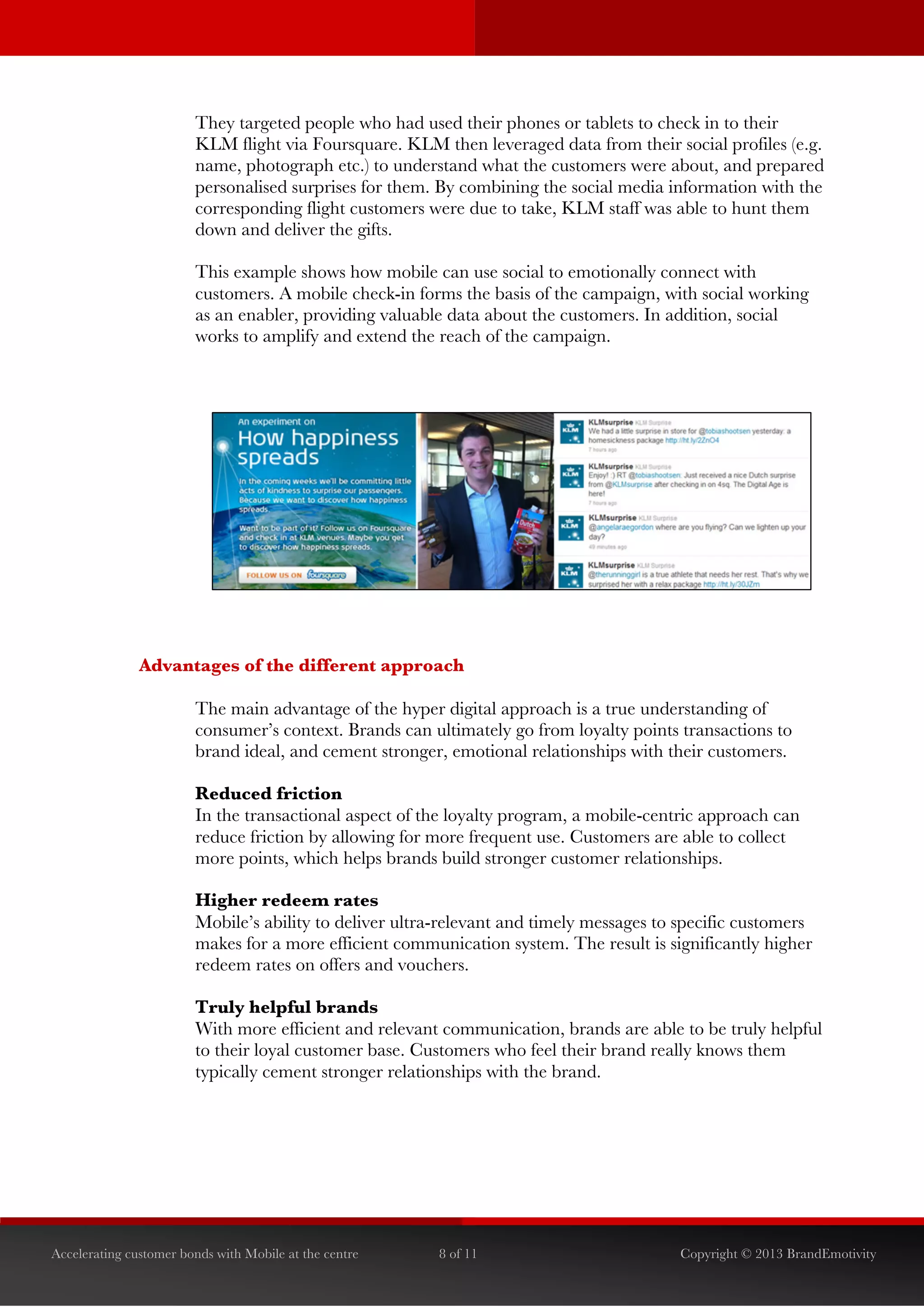  


                        They targeted people who had used their phones or tablets to check in to their
                        KLM flight via Foursquare. KLM then leveraged data from their social profiles (e.g.
                        name, photograph etc.) to understand what the customers were about, and prepared
                        personalised surprises for them. By combining the social media information with the
                        corresponding flight customers were due to take, KLM staff was able to hunt them
                        down and deliver the gifts.

                        This example shows how mobile can use social to emotionally connect with
                        customers. A mobile check-in forms the basis of the campaign, with social working
                        as an enabler, providing valuable data about the customers. In addition, social
                        works to amplify and extend the reach of the campaign.




               Advantages of the different approach

                        The main advantage of the hyper digital approach is a true understanding of
                        consumer’s context. Brands can ultimately go from loyalty points transactions to
                        brand ideal, and cement stronger, emotional relationships with their customers.

                        Reduced friction
                        In the transactional aspect of the loyalty program, a mobile-centric approach can
                        reduce friction by allowing for more frequent use. Customers are able to collect
                        more points, which helps brands build stronger customer relationships.	
  

                        Higher redeem rates
                        Mobile’s ability to deliver ultra-relevant and timely messages to specific customers
                        makes for a more efficient communication system. The result is significantly higher
                        redeem rates on offers and vouchers.

                        Truly helpful brands
                        With more efficient and relevant communication, brands are able to be truly helpful
                        to their loyal customer base. Customers who feel their brand really knows them
                        typically cement stronger relationships with the brand.




Accelerating customer bonds with Mobile at the centre    8 of 11                          Copyright © 2013 BrandEmotivity
 