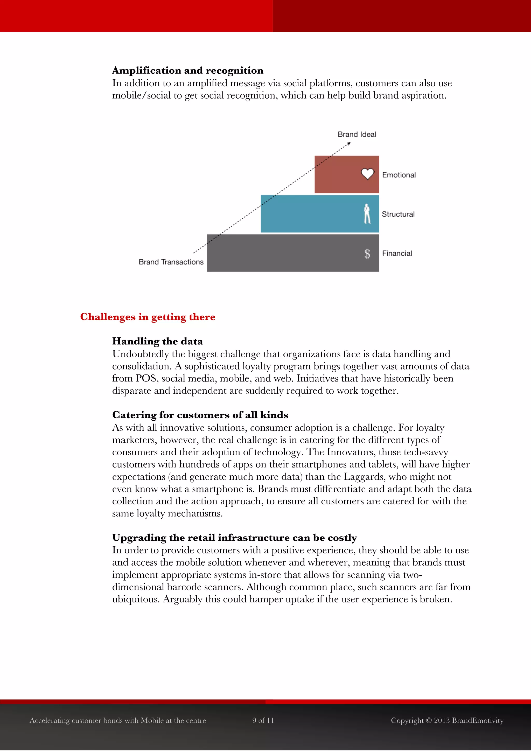  


                        Amplification and recognition
                        In addition to an amplified message via social platforms, customers can also use
                        mobile/social to get social recognition, which can help build brand aspiration.




               Challenges in getting there

                        Handling the data
                        Undoubtedly the biggest challenge that organizations face is data handling and
                        consolidation. A sophisticated loyalty program brings together vast amounts of data
                        from POS, social media, mobile, and web. Initiatives that have historically been
                        disparate and independent are suddenly required to work together.

                        Catering for customers of all kinds
                        As with all innovative solutions, consumer adoption is a challenge. For loyalty
                        marketers, however, the real challenge is in catering for the different types of
                        consumers and their adoption of technology. The Innovators, those tech-savvy
                        customers with hundreds of apps on their smartphones and tablets, will have higher
                        expectations (and generate much more data) than the Laggards, who might not
                        even know what a smartphone is. Brands must differentiate and adapt both the data
                        collection and the action approach, to ensure all customers are catered for with the
                        same loyalty mechanisms.

                        Upgrading the retail infrastructure can be costly
                        In order to provide customers with a positive experience, they should be able to use
                        and access the mobile solution whenever and wherever, meaning that brands must
                        implement appropriate systems in-store that allows for scanning via two-
                        dimensional barcode scanners. Although common place, such scanners are far from
                        ubiquitous. Arguably this could hamper uptake if the user experience is broken.




Accelerating customer bonds with Mobile at the centre   9 of 11                          Copyright © 2013 BrandEmotivity
 
