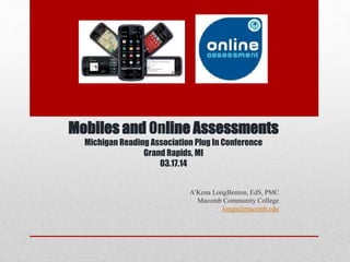 Mobiles and Online Assessments
Michigan Reading Association Plug In Conference
Grand Rapids, MI
03.17.14
A’Kena LongBenton, EdS, PMC
Macomb Community College
longa@macomb.edu
 