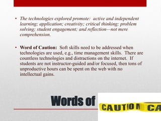 Words of
• The technologies explored promote: active and independent
learning; application; creativity; critical thinking; problem
solving; student engagement; and reflection—not mere
comprehension.
• Word of Caution: Soft skills need to be addressed when
technologies are used, e.g., time management skills. There are
countless technologies and distractions on the internet. If
students are not instructor-guided and/or focused, then tons of
unproductive hours can be spent on the web with no
intellectual gains.
 