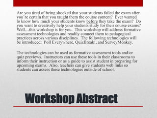 Workshop Abstract
Are you tired of being shocked that your students failed the exam after
you’re certain that you taught them the course content? Ever wanted
to know how much your students know before they take the exam? Do
you want to creatively help your students study for their course exams?
Well…this workshop is for you. This workshop will address formative
assessment technologies and readily connect them to pedagogical
practices across various disciplines. The following technologies will
be introduced: Poll Everywhere, QuizBreak!, and SurveyMonkey.
The technologies can be used as formative assessment tools and/or
quiz previews. Instructors can use these tools in their classrooms to
inform their instruction or as a guide to assist student in preparing for
upcoming exams. Also, teachers can give students web links so
students can assess these technologies outside of school.
 