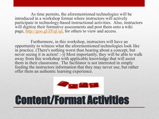 Content/Format Activities
As time permits, the aforementioned technologies will be
introduced in a workshop format where instructors will actively
participate in technology-based instructional activities. Also, instructors
will digitize their formative assessments and post them onto a wiki
page, http://goo.gl/ZFqUqI, for others to view and access.
Furthermore, in this workshop, instructors will have an
opportunity to witness what the aforementioned technologies look like
in practice. (There's nothing worst than hearing about a concept, but
never seeing it in action! :-)) Most importantly, they will be able to walk
away from this workshop with applicable knowledge that will assist
them in their classrooms. The facilitator is not interested in simply
feeding the instructors information that they may never use, but rather
offer them an authentic learning experience.
 