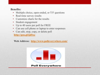 poll everywhere
Benefits:
• Multiple choice, open-ended, or T/F questions
• Real-time survey results
• Customize charts for the results
• Student engagement
• Up to 40 users per poll for FREE
• Can use cell phone or laptop to enter responses
• Can edit, stop, copy, or delete poll
http://goo.gl/ijdSxc
Web Address: http://www.polleverywhere.com/
 