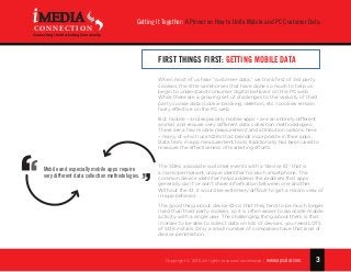 3
Getting It Together: A Primer on How to Unite Mobile and PC Customer Data
Copyright © 2015 All rights reserved worldwide. | www.apsalar.com
MEDIA
CONNECTION
Connecting the Marketing Community
First Things First: Getting Mobile Data
When most of us hear “customer data,” we think first of 3rd party
cookies, the little workhorses that have done so much to help us
begin to understand consumer digital behavior on the PC web.
While there are a growing set of challenges to the veracity of third
party cookie data (cookie blocking, deletion, etc.) cookies remain
fairly effective on the PC web.
But mobile – and especially mobile apps – are an entirely different
animal, and require very different data collection methodologies.
There are a few mobile measurement and attribution options here
– many of which use SDKs that brands incorporate in their apps.
Data from in-app measurement tools traditionally has been used to
measure the effectiveness of marketing efforts.
The SDKs associate customer events with a “device ID” that is
a (semi)permanent unique identifier for each smartphone. The
common device identifier helps address the problem that apps
generally can’t or don’t share information between one another.
Without the ID, it would be extremely difficult to get a macro view of
in-app behavior.
The good thing about device IDs is that they tend to be much longer
lived than third party cookies, so it is often easier to associate mobile
activity with a single user. The challenging thing about them is that
in order to be able to collect data on lots of devices, you need LOTS
of SDK installs. Only a small number of companies have that kind of
device penetration.
Mobile and especially mobile apps require
very different data collection methodologies.
 