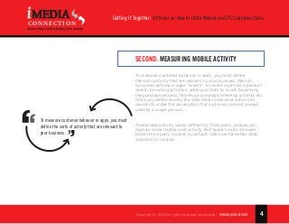 4
Getting It Together: A Primer on How to Unite Mobile and PC Customer Data
Copyright © 2015 All rights reserved worldwide. | www.apsalar.com
MEDIA
CONNECTION
Connecting the Marketing Community
Second: Measuring Mobile Activity
To measure customer behavior in apps, you must define
the sorts activity that are relevant to your business. We call
consumer actions in apps “events”. An event might be a product
search, browsing activities, adding an item to a cart, beginning
the purchase process, finishing a purchase, referring a friend, etc.
Once you define events, the SDK tracks consumer actions by
device ID, under the assumption that a phone is almost always
used by a single person.
Mobile web activity works differently. Third party cookies can
capture some mobile web activity. But Apple’s Safari browser
blocks third party cookies by default. SDKs are far better data
collectors in mobile.
To measure customer behavior in apps, you must
define the sorts of activity that are relevant to
your business.
 